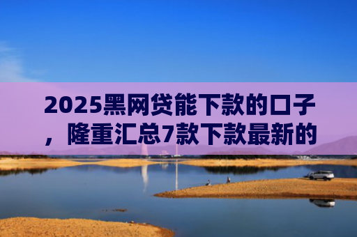 2025黑网贷能下款的口子，隆重汇总7款下款最新的网贷口子