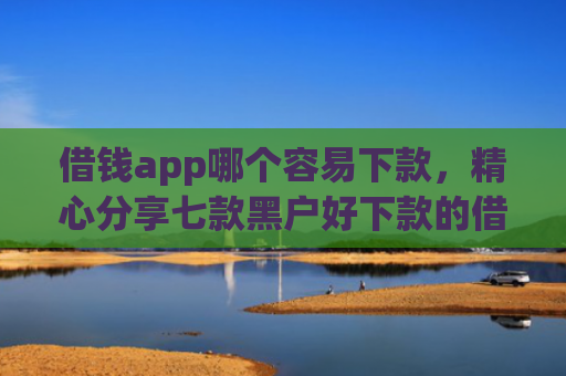 借钱app哪个容易下款，精心分享七款黑户好下款的借款平台