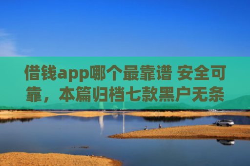 借钱app哪个最靠谱 安全可靠，本篇归档七款黑户无条件下款平台