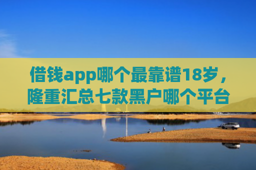 借钱app哪个最靠谱18岁，隆重汇总七款黑户哪个平台好下款啊