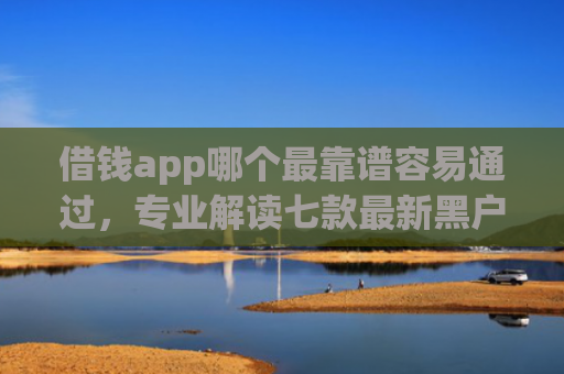 借钱app哪个最靠谱容易通过，专业解读七款最新黑户秒下款的平台