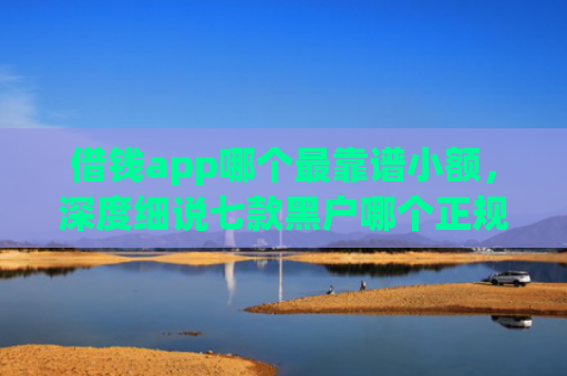借钱app哪个最靠谱小额，深度细说七款黑户哪个正规平台能下款