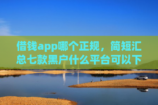 借钱app哪个正规，简短汇总七款黑户什么平台可以下款