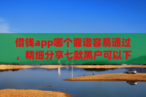 借钱app哪个靠谱容易通过，精细分享七款黑户可以下款平台吗