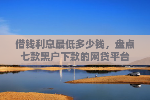 借钱利息最低多少钱，盘点七款黑户下款的网贷平台