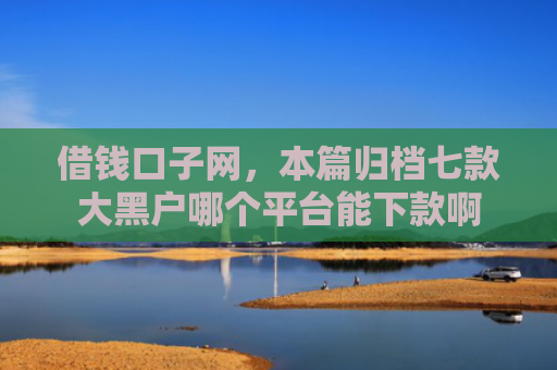 借钱口子网，本篇归档七款大黑户哪个平台能下款啊