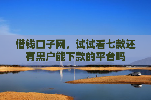 借钱口子网，试试看七款还有黑户能下款的平台吗