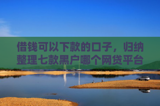 借钱可以下款的口子，归纳整理七款黑户哪个网贷平台没下款