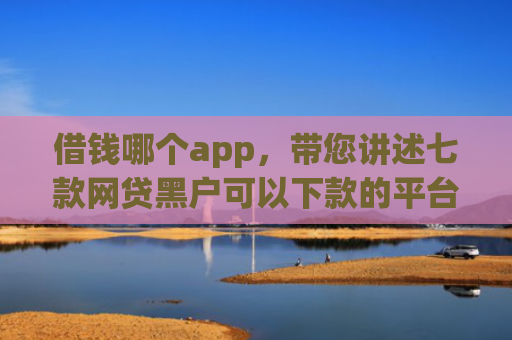 借钱哪个app，带您讲述七款网贷黑户可以下款的平台