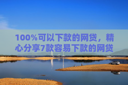 100%可以下款的网贷，精心分享7款容易下款的网贷口子