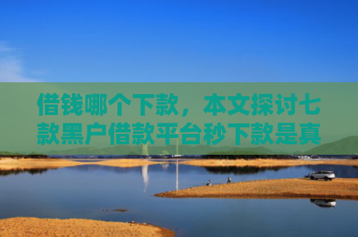 借钱哪个下款，本文探讨七款黑户借款平台秒下款是真的吗