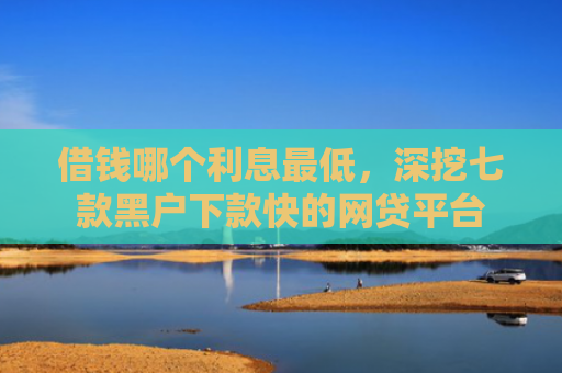 借钱哪个利息最低，深挖七款黑户下款快的网贷平台