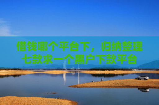 借钱哪个平台下，归纳整理七款求一个黑户下款平台