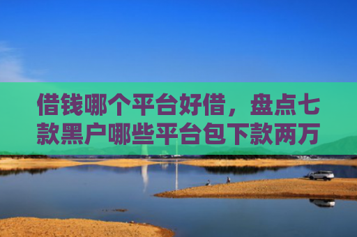 借钱哪个平台好借，盘点七款黑户哪些平台包下款两万