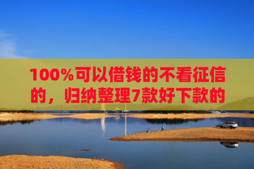 100%可以借钱的不看征信的，归纳整理7款好下款的网贷口子