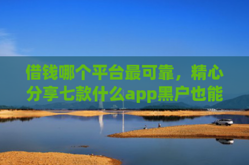 借钱哪个平台最可靠，精心分享七款什么app黑户也能下款的平台