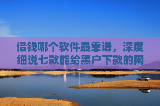 借钱哪个软件最靠谱，深度细说七款能给黑户下款的网贷平台
