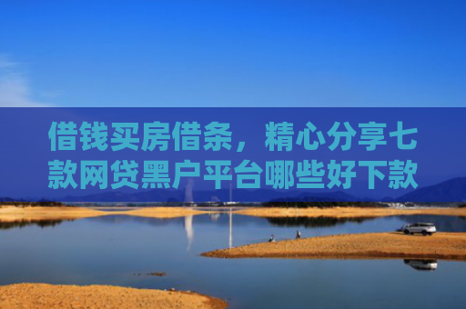 借钱买房借条，精心分享七款网贷黑户平台哪些好下款