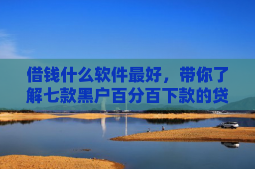 借钱什么软件最好，带你了解七款黑户百分百下款的贷款