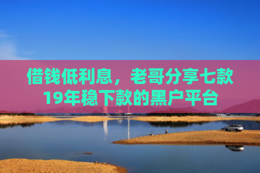 借钱低利息，老哥分享七款19年稳下款的黑户平台