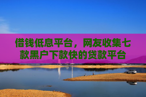 借钱低息平台，网友收集七款黑户下款快的贷款平台