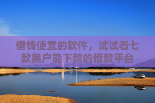 借钱便宜的软件，试试看七款黑户能下款的借款平台