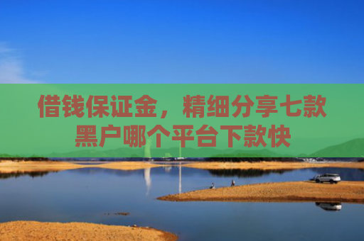 借钱保证金，精细分享七款黑户哪个平台下款快