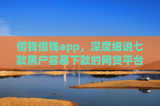 借钱借钱app，深度细说七款黑户容易下款的网贷平台
