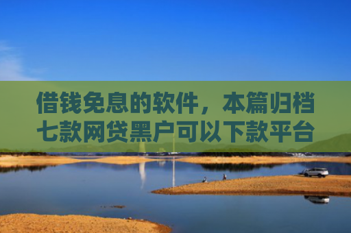 借钱免息的软件，本篇归档七款网贷黑户可以下款平台