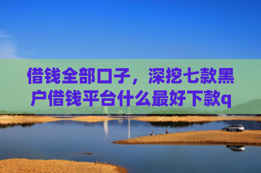 借钱全部口子，深挖七款黑户借钱平台什么最好下款qq现金贷