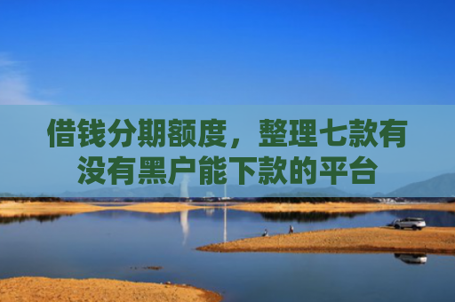 借钱分期额度，整理七款有没有黑户能下款的平台