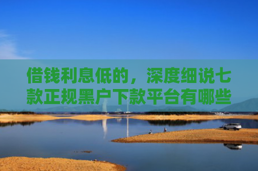 借钱利息低的，深度细说七款正规黑户下款平台有哪些