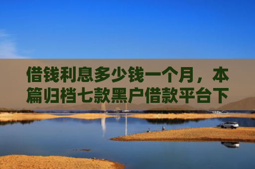 借钱利息多少钱一个月，本篇归档七款黑户借款平台下款快吗