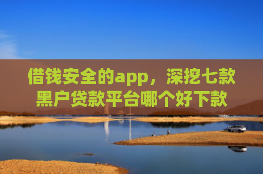 借钱安全的app，深挖七款黑户贷款平台哪个好下款