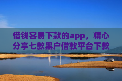 借钱容易下款的app，精心分享七款黑户借款平台下款快的有哪些