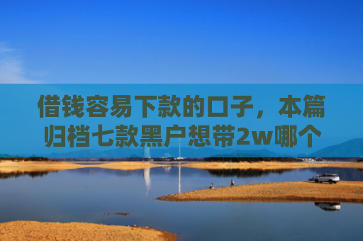借钱容易下款的口子，本篇归档七款黑户想带2w哪个平台容易下款
