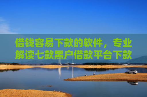 借钱容易下款的软件，专业解读七款黑户借款平台下款快的有哪些软件