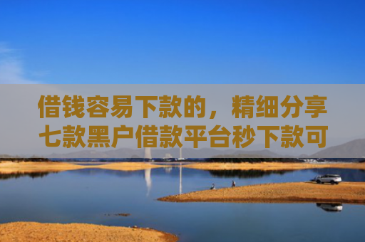 借钱容易下款的，精细分享七款黑户借款平台秒下款可靠吗知乎