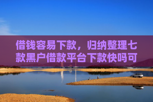 借钱容易下款，归纳整理七款黑户借款平台下款快吗可靠吗