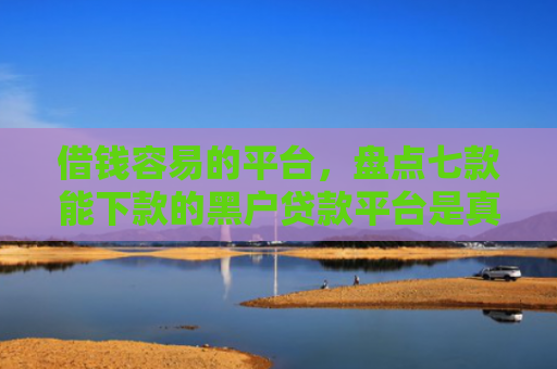 借钱容易的平台，盘点七款能下款的黑户贷款平台是真的吗