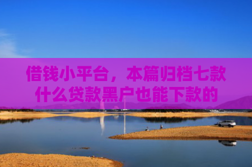 借钱小平台，本篇归档七款什么贷款黑户也能下款的
