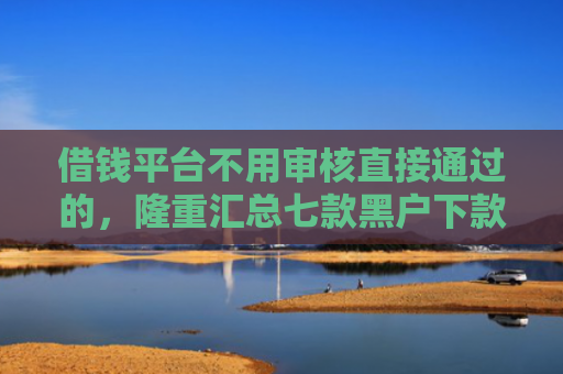 借钱平台不用审核直接通过的，隆重汇总七款黑户下款最快的网贷平台