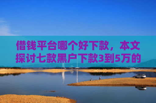 借钱平台哪个好下款，本文探讨七款黑户下款3到5万的平台