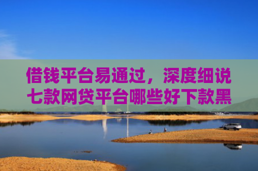 借钱平台易通过，深度细说七款网贷平台哪些好下款黑户可以借