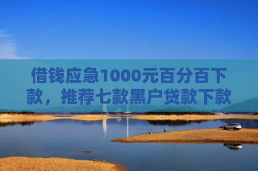 借钱应急1000元百分百下款，推荐七款黑户贷款下款黑幕