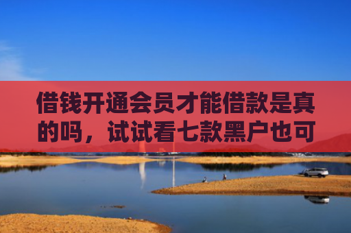 借钱开通会员才能借款是真的吗，试试看七款黑户也可以下款的平台