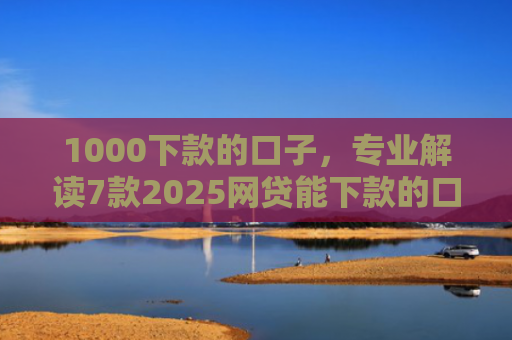 1000下款的口子，专业解读7款2025网贷能下款的口子