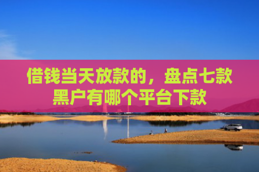 借钱当天放款的，盘点七款黑户有哪个平台下款