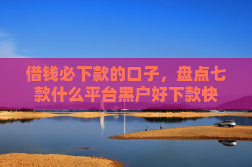 借钱必下款的口子，盘点七款什么平台黑户好下款快