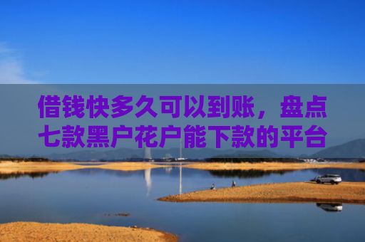 借钱快多久可以到账，盘点七款黑户花户能下款的平台
